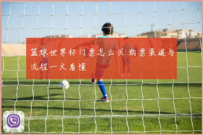 篮球世界杯门票怎么买 购票渠道与流程一文看懂
