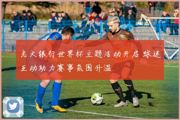 光大银行世界杯主题活动开启 球迷互动助力赛事氛围升温