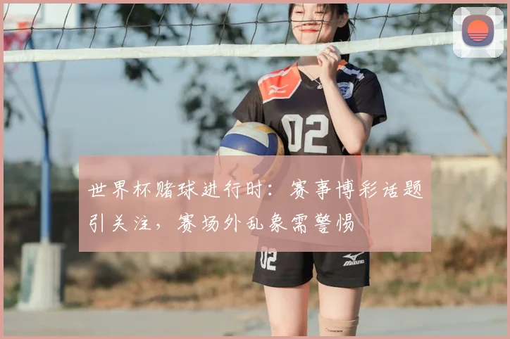 世界杯赌球进行时:赛事博彩话题引关注,赛场外乱象需警惕