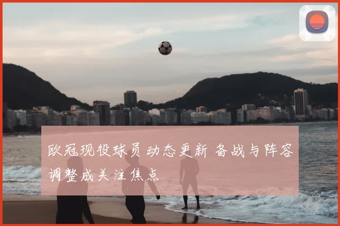 欧冠现役球员动态更新 备战与阵容调整成关注焦点