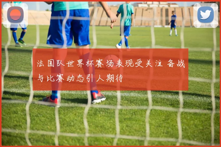 法国队世界杯赛场表现受关注 备战与比赛动态引人期待