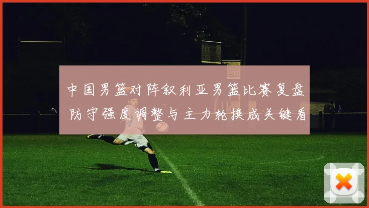 中国男篮对阵叙利亚男篮比赛复盘 防守强度调整与主力轮换成关键看点