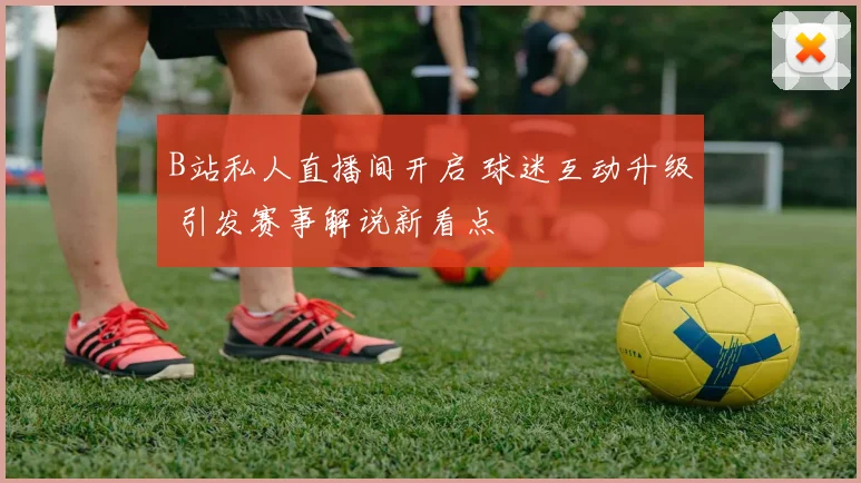 B站私人直播间开启 球迷互动升级 引发赛事解说新看点