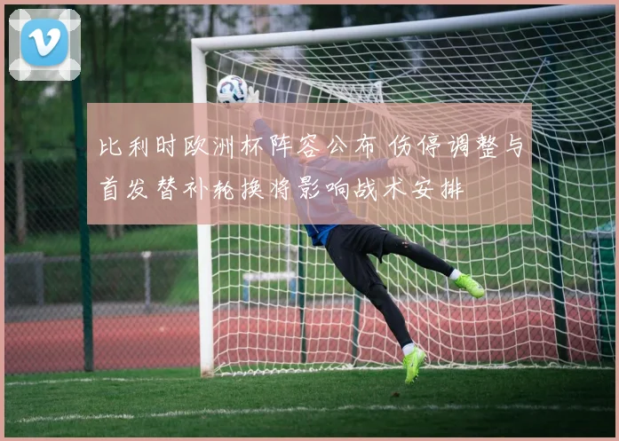 比利时欧洲杯阵容公布 伤停调整与首发替补轮换将影响战术安排