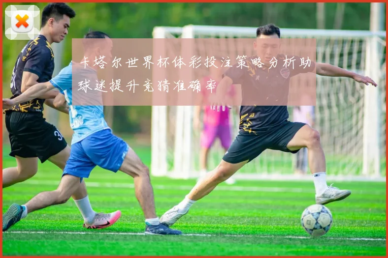 卡塔尔世界杯体彩投注策略分析助球迷提升竞猜准确率