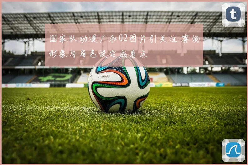 国家队动漫广和02图片引关注 赛场形象与角色设定成看点