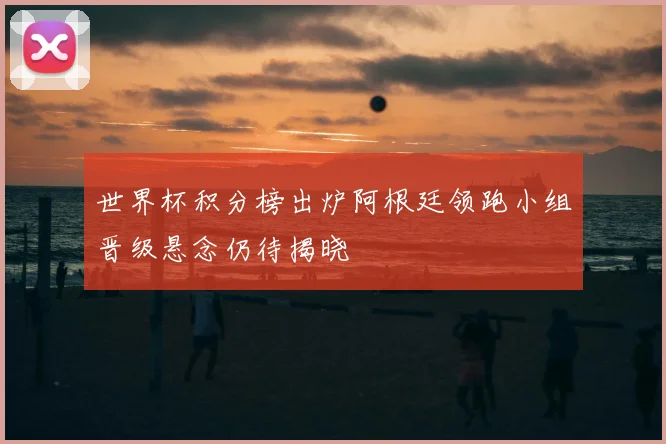 世界杯积分榜出炉阿根廷领跑小组晋级悬念仍待揭晓