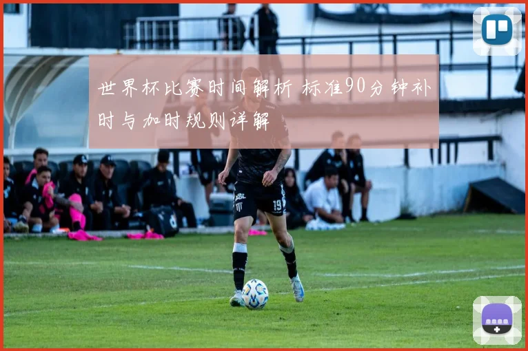 世界杯比赛时间解析 标准90分钟补时与加时规则详解