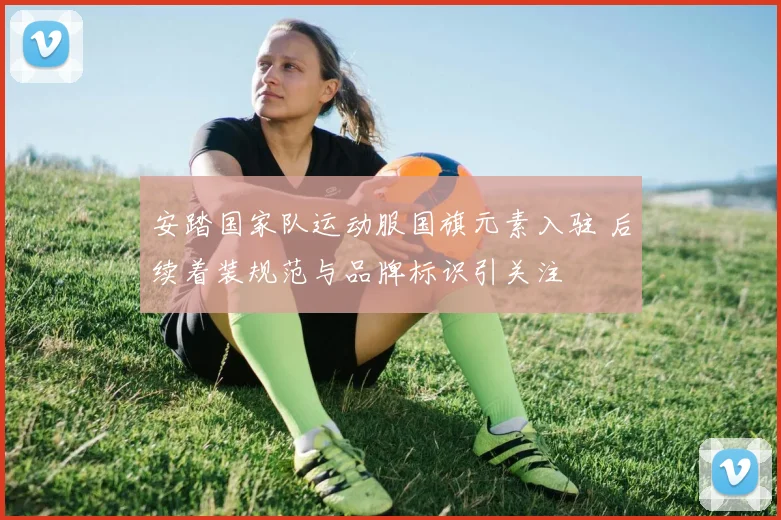 安踏国家队运动服国旗元素入驻 后续着装规范与品牌标识引关注
