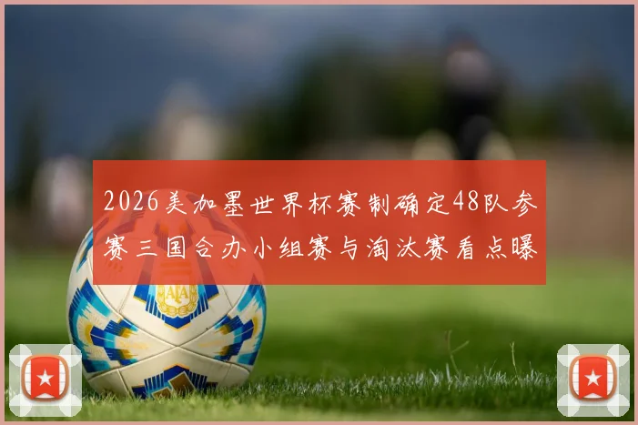2026美加墨世界杯赛制确定48队参赛三国合办小组赛与淘汰赛看点曝光