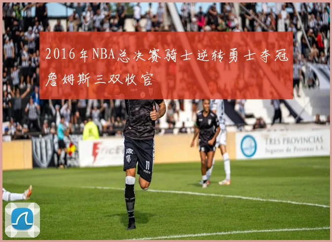 2016年NBA总决赛骑士逆转勇士夺冠詹姆斯三双收官