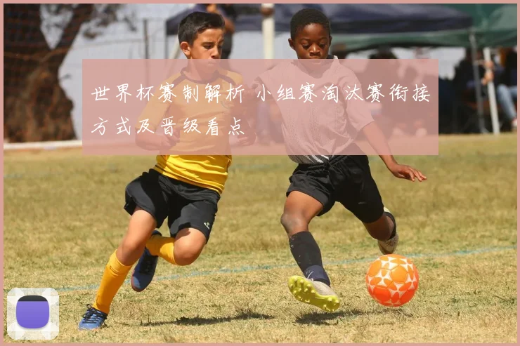 世界杯赛制解析 小组赛淘汰赛衔接方式及晋级看点