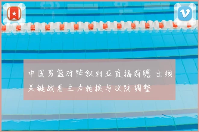 中国男篮对阵叙利亚直播前瞻 出线关键战看主力轮换与攻防调整