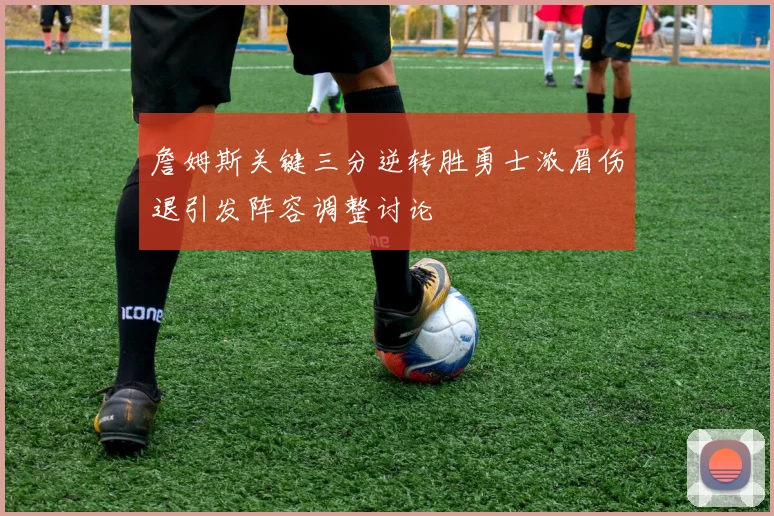 詹姆斯关键三分逆转胜勇士浓眉伤退引发阵容调整讨论