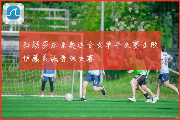 孙颖莎东京奥运会女单半决赛击败伊藤美诚晋级决赛